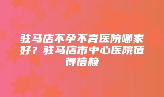 驻马店不孕不育医院哪家好？驻马店市中心医院值得信赖