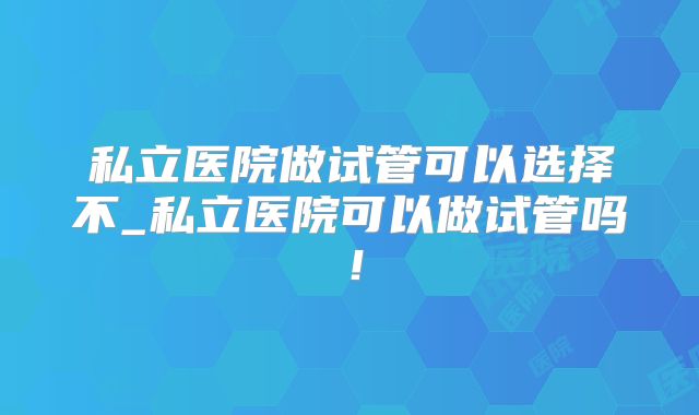 私立医院做试管可以选择不_私立医院可以做试管吗！