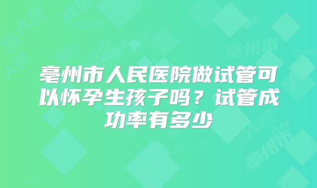 亳州市人民医院做试管可以怀孕生孩子吗?试管成功率有多少