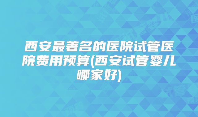 西安最著名的医院试管医院费用预算(西安试管婴儿哪家好)