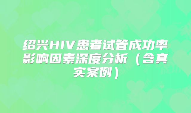 绍兴HIV患者试管成功率影响因素深度分析（含真实案例）