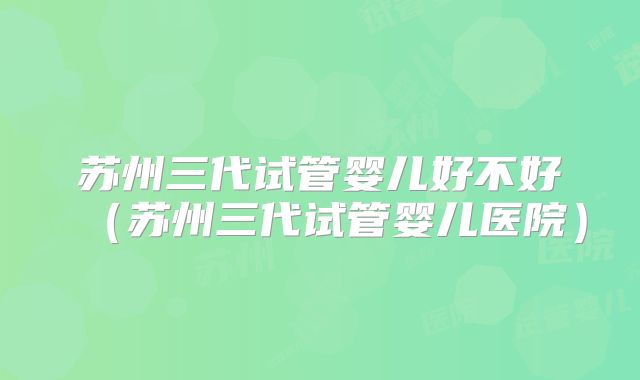 苏州三代试管婴儿好不好(苏州三代试管婴儿医院)