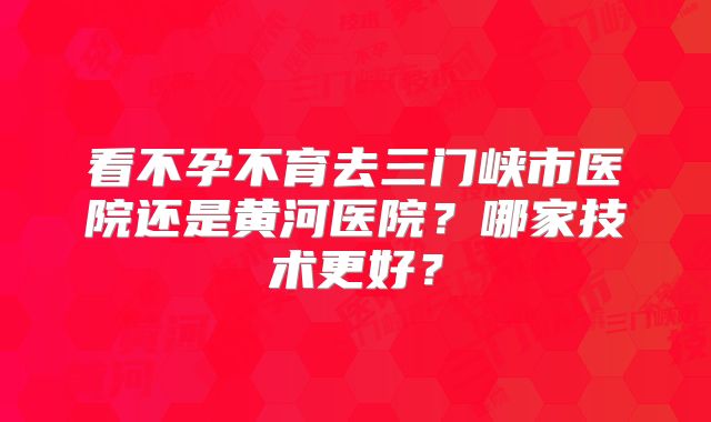 看不孕不育去三门峡市医院还是黄河医院？哪家技术更好？