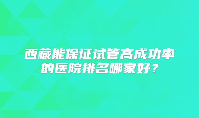西藏能保证试管高成功率的医院排名哪家好？
