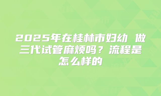 2025年在桂林市妇幼 做三代试管麻烦吗?流程是怎么样的