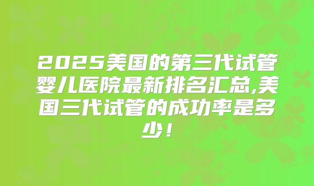 2025美国的第三代试管婴儿医院最新排名汇总,美国三代试管的成功率是多少!