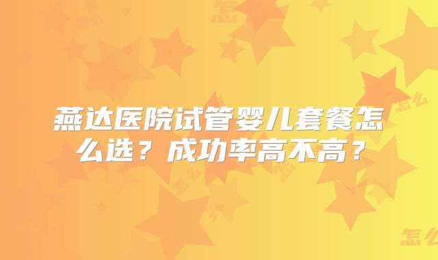 燕达医院试管婴儿套餐怎么选?成功率高不高?