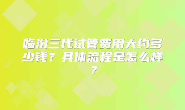 临汾三代试管费用大约多少钱?具体流程是怎么样?