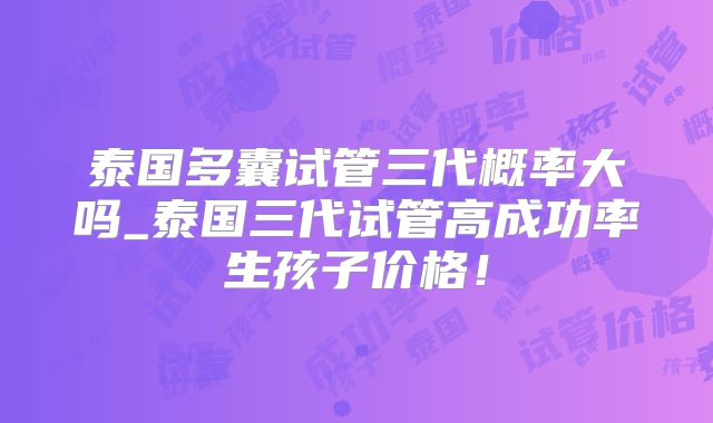 泰国多囊试管三代概率大吗_泰国三代试管高成功率生孩子价格！