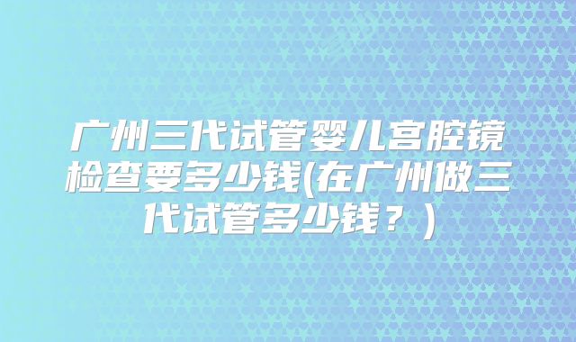 广州三代试管婴儿宫腔镜检查要多少钱(在广州做三代试管多少钱?)