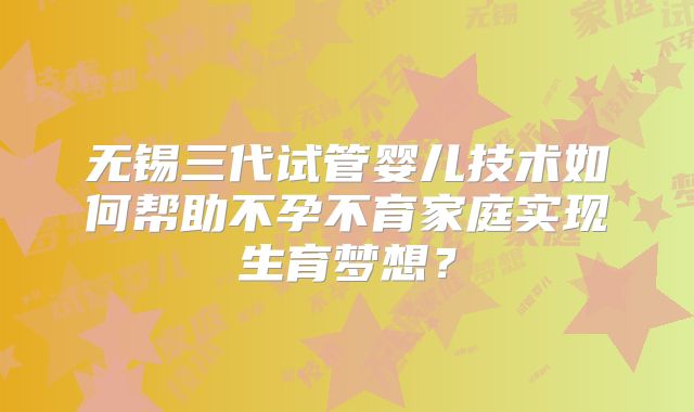 无锡三代试管婴儿技术如何帮助不孕不育家庭实现生育梦想？