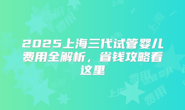 2025上海三代试管婴儿费用全解析，省钱攻略看这里