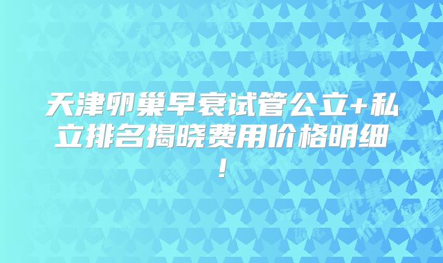 天津卵巢早衰试管公立+私立排名揭晓费用价格明细!