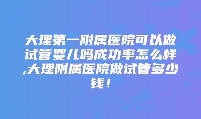 大理第一附属医院可以做试管婴儿吗成功率怎么样,大理附属医院做试管多少钱!