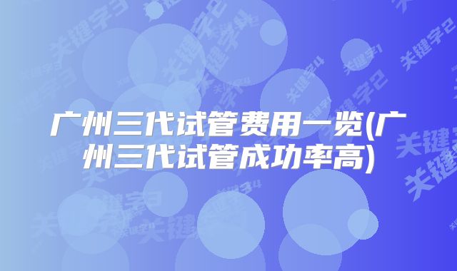 广州三代试管费用一览(广州三代试管成功率高)