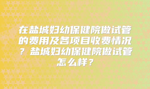 在盐城妇幼保健院做试管的费用及各项目收费情况?盐城妇幼保健院做试管怎么样?