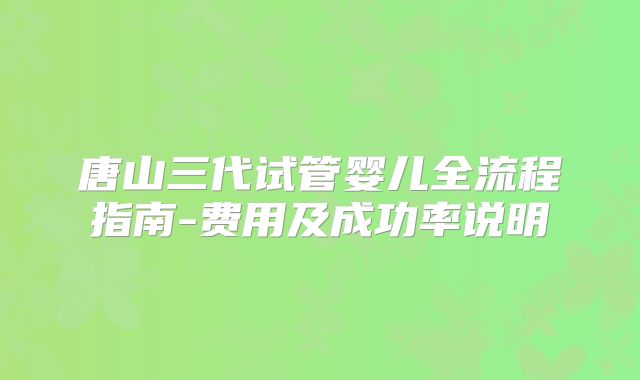 唐山三代试管婴儿全流程指南-费用及成功率说明