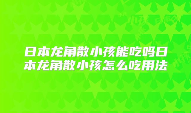 日本龙角散小孩能吃吗日本龙角散小孩怎么吃用法