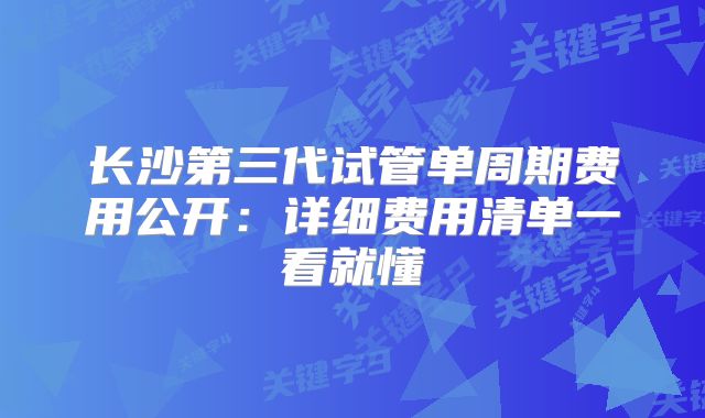 长沙第三代试管单周期费用公开:详细费用清单一看就懂