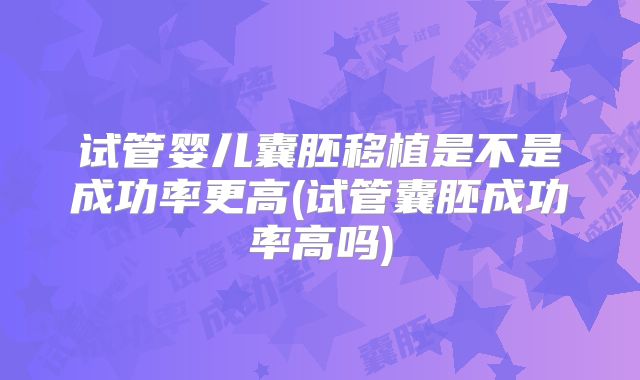 试管婴儿囊胚移植是不是成功率更高(试管囊胚成功率高吗)