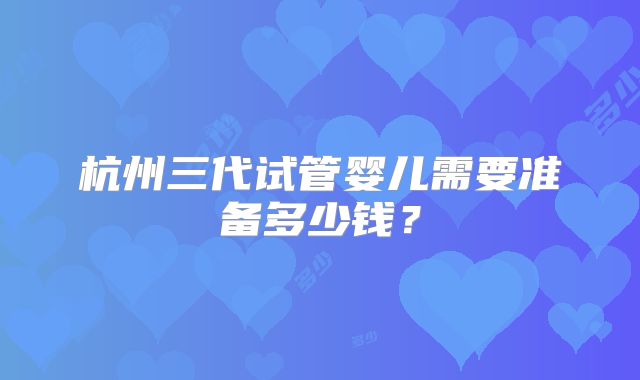 杭州三代试管婴儿需要准备多少钱?