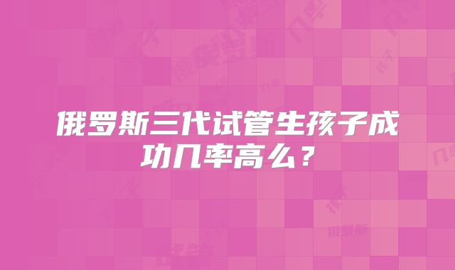 俄罗斯三代试管生孩子成功几率高么？