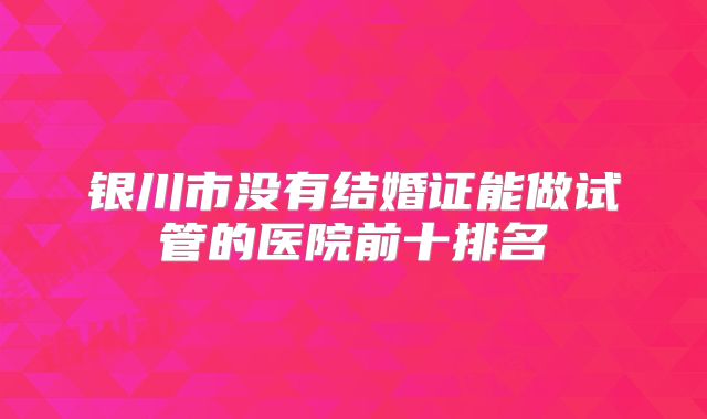 银川市没有结婚证能做试管的医院前十排名