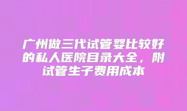 广州做三代试管婴比较好的私人医院目录大全,附试管生子费用成本