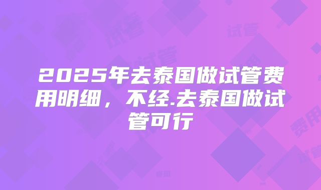 2025年去泰国做试管费用明细，不经.去泰国做试管可行