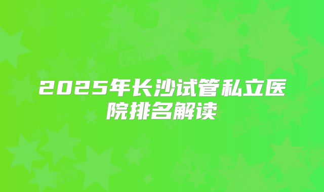 2025年长沙试管私立医院排名解读