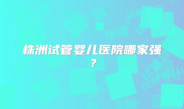 株洲试管婴儿医院哪家强?