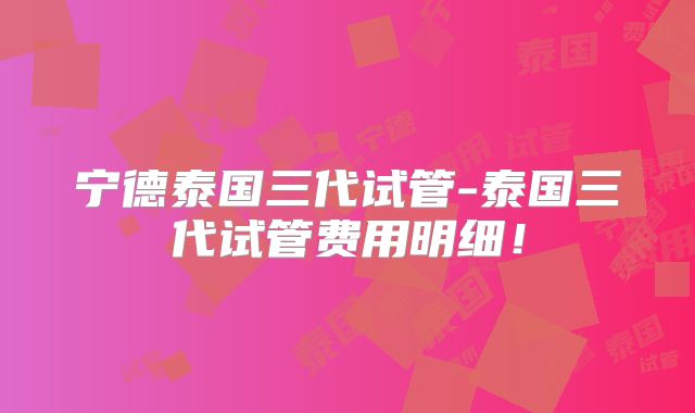 宁德泰国三代试管-泰国三代试管费用明细！
