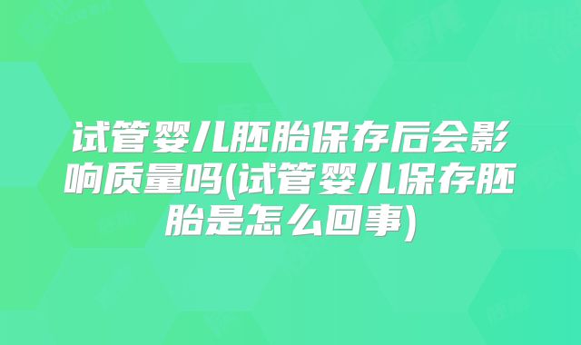 试管婴儿胚胎保存后会影响质量吗(试管婴儿保存胚胎是怎么回事)