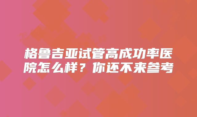 格鲁吉亚试管高成功率医院怎么样？你还不来参考