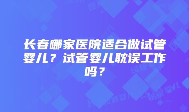 长春哪家医院适合做试管婴儿？试管婴儿耽误工作吗？