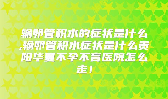 输卵管积水的症状是什么,输卵管积水症状是什么贵阳华夏不孕不育医院怎么走！
