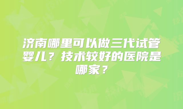 济南哪里可以做三代试管婴儿？技术较好的医院是哪家？