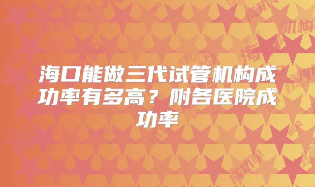 海口能做三代试管机构成功率有多高？附各医院成功率