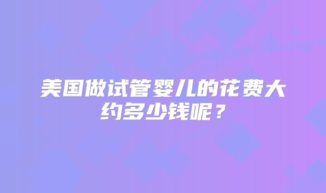 美国做试管婴儿的花费大约多少钱呢？