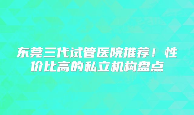 东莞三代试管医院推荐！性价比高的私立机构盘点