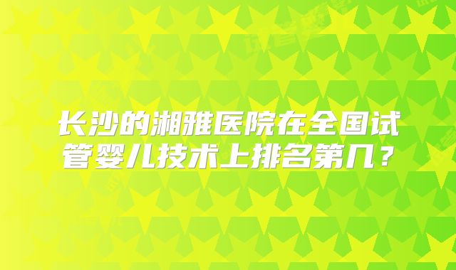长沙的湘雅医院在全国试管婴儿技术上排名第几？