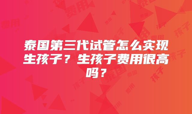 泰国第三代试管怎么实现生孩子？生孩子费用很高吗？