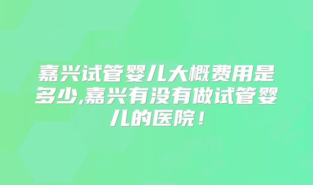 嘉兴试管婴儿大概费用是多少,嘉兴有没有做试管婴儿的医院！