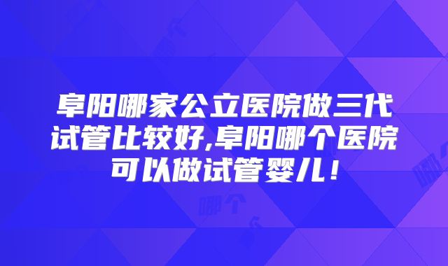 阜阳哪家公立医院做三代试管比较好,阜阳哪个医院可以做试管婴儿！