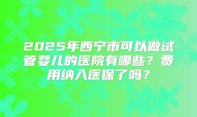 2025年西宁市可以做试管婴儿的医院有哪些？费用纳入医保了吗？