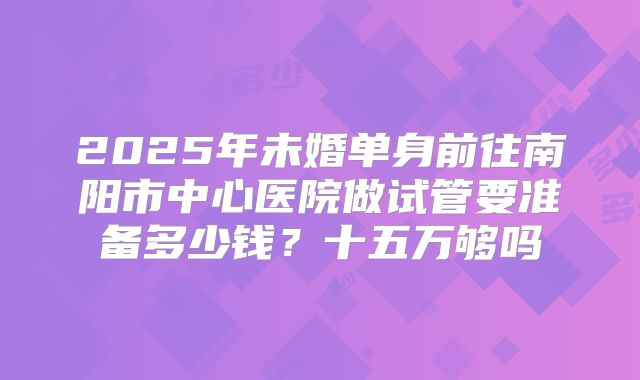 2025年未婚单身前往南阳市中心医院做试管要准备多少钱？十五万够吗