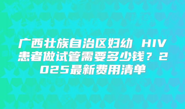 广西壮族自治区妇幼 HIV患者做试管需要多少钱？2025最新费用清单