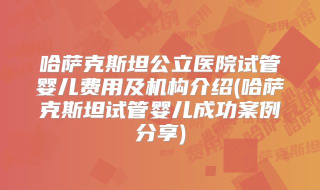 哈萨克斯坦公立医院试管婴儿费用及机构介绍(哈萨克斯坦试管婴儿成功案例分享)