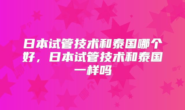 日本试管技术和泰国哪个好，日本试管技术和泰国一样吗