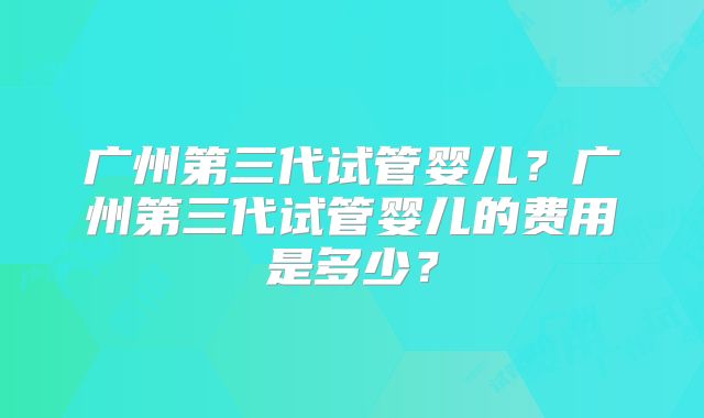 广州第三代试管婴儿?广州第三代试管婴儿的费用是多少?